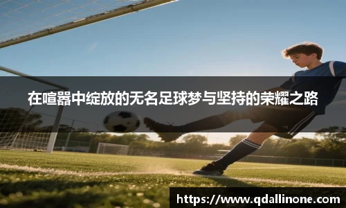 在喧嚣中绽放的无名足球梦与坚持的荣耀之路